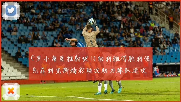 C罗小角度推射破门助利雅得胜利领先菲利克斯精彩助攻助力球队进攻