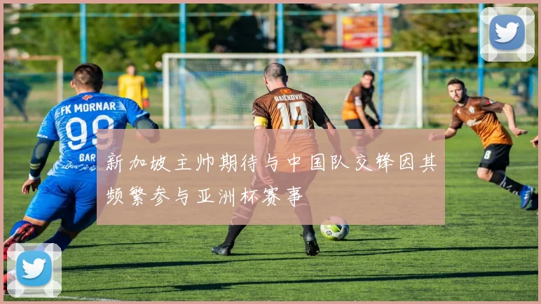新加坡主帅期待与中国队交锋因其频繁参与亚洲杯赛事