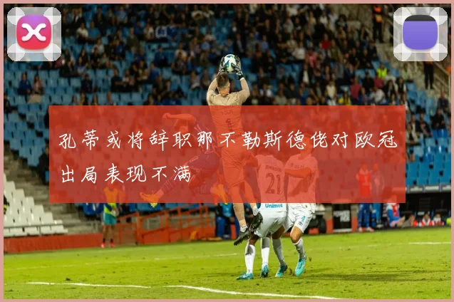 孔蒂或将辞职那不勒斯德佬对欧冠出局表现不满
