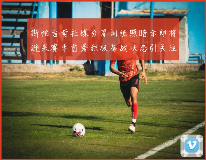斯帕吉奇社媒分享训练照暗示即将迎来赛季首秀积极备战状态引关注