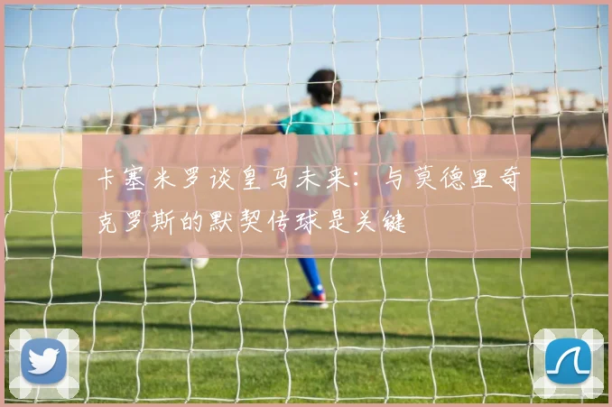 卡塞米罗谈皇马未来：与莫德里奇克罗斯的默契传球是关键