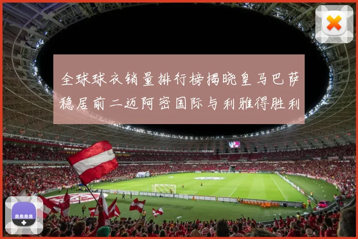 全球球衣销量排行榜揭晓皇马巴萨稳居前二迈阿密国际与利雅得胜利表现抢眼