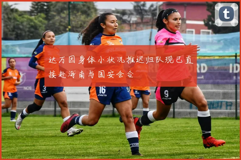 达万因身体小状况推迟归队现已直接赴海南与国安会合