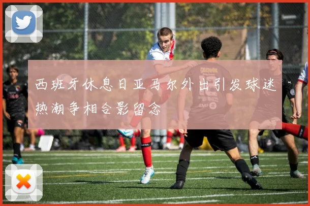 西班牙休息日亚马尔外出引发球迷热潮争相合影留念