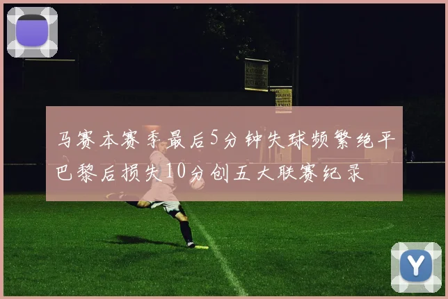 马赛本赛季最后5分钟失球频繁绝平巴黎后损失10分创五大联赛纪录