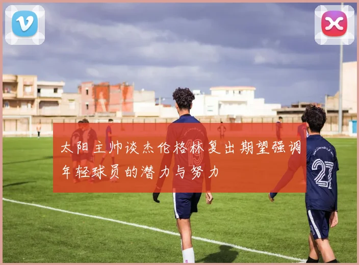 太阳主帅谈杰伦格林复出期望强调年轻球员的潜力与努力