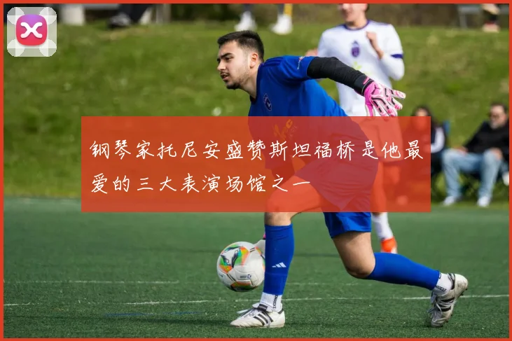 钢琴家托尼安盛赞斯坦福桥是他最爱的三大表演场馆之一