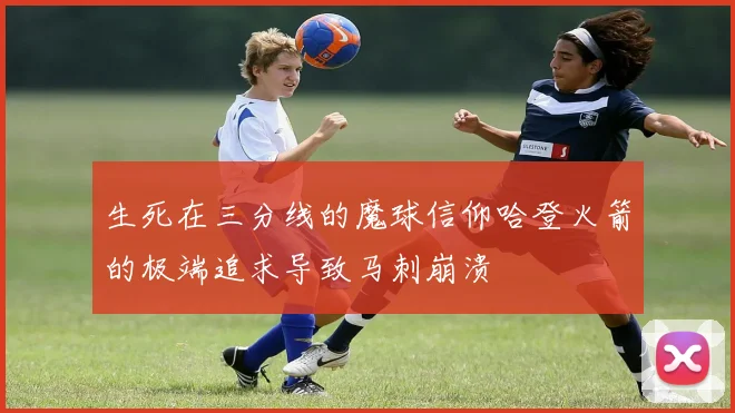 生死在三分线的魔球信仰哈登火箭的极端追求导致马刺崩溃