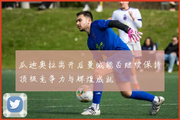 瓜迪奥拉离开后曼城能否继续保持顶级竞争力与辉煌成就