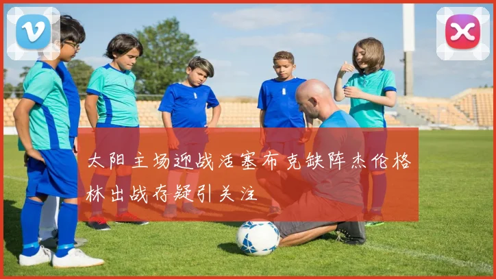 太阳主场迎战活塞布克缺阵杰伦格林出战存疑引关注
