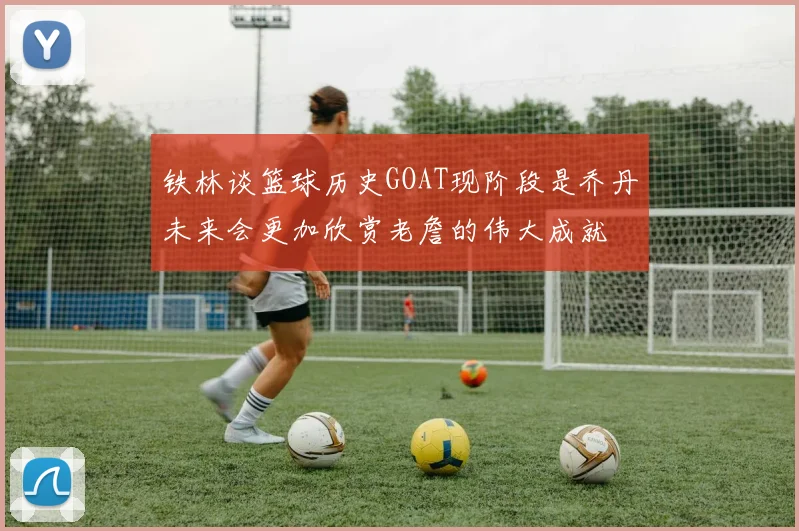 铁林谈篮球历史GOAT现阶段是乔丹未来会更加欣赏老詹的伟大成就
