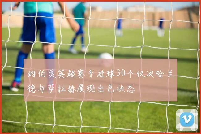 姆伯莫英超赛季进球30个仅次哈兰德与萨拉赫展现出色状态